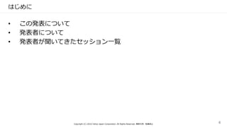はじめに
• この発表について
• 発表者について
• 発表者が聞いてきたセッション一覧
Copyright (C) 2016 Yahoo Japan Corporation. All Rights Reserved. 無断引用・転載禁止 4
 