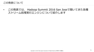 この発表について
• この発表では、 Hadoop Summit 2016 San Joseで聞いてきた各種
ストリーム処理実行エンジンについて紹介します
Copyright (C) 2016 Yahoo Japan Corporation. All Rights Reserved. 無断引用・転載禁止 5
 