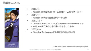 発表者について
• 2016/4~
– Yahoo! JAPANでストリーム処理チームのマネージャー
• 2014/4 ~
– Yahoo! JAPANで金融とかデータとか
• 2011/10 ~
– ノーチラステクノロジーズでAsakusa Frameworkとか
– ←はノーチラスのときに書いてもらったもの
• 2007/4 ~
– Simplex Technologyで金融まわりのいろいろ
ご参考 https://www.linkedin.com/in/shingofuruyama
Copyright (C) 2016 Yahoo Japan Corporation. All Rights Reserved. 無断引用・転載禁止 6
 