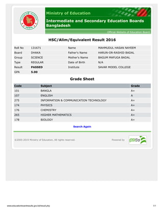www.educationboardresults.gov.bd/result.php 1/1
Ministry of Education
Intermediate and Secondary Education Boards
Bangladesh
Official Website of Education Board
HSC/Alim/Equivalent Result 2016
Roll No 131671 Name MAHMUDUL HASAN NAYEEM
Board DHAKA Father's Name HARUN-OR-RASHID BADAL
Group SCIENCE Mother's Name BAGUM MAFUGA BADAL
Type REGULAR Date of Birth N/A
Result PASSED Institute SAVAR MODEL COLLEGE
GPA 5.00
Grade Sheet
Code Subject Grade
101 BANGLA A+
107 ENGLISH A
275 INFORMATION & COMMUNICATION TECHNOLOGY A+
174 PHYSICS A+
176 CHEMISTRY A+
265 HIGHER MATHEMATICS A+
178 BIOLOGY A+
Search Again
©2005-2019 Ministry of Education, All rights reserved. Powered by
 