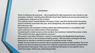 Conclusion
There is nothing to be surprised....We are getting the right assessment now, thanks to new
evaluation method,” said Education Minister Nurul Islam Nahid as he announced results at a
crowded press conference at the ministry.
The method named "standardisation of answer scripts" was first introduced for Secondary
School Certificate examinees this year. And subsequently, the results showed a significant
fall in the pass rate.
Explaining the new evaluation method, Nahid said chief examiners in consultation with
senior examiners set model answers of the questions.
Considering the model answers as the standard, the examiners checked the answer scripts.
"This method has been appreciated by everyone."
The measure was taken following a research conducted by the Bangladesh Examination
Development Unit on the existing evaluating system. "We have been working for the last
three years to develop a standard procedure to evaluate answer scripts.
"Earlier we found that the examiners did not evaluate the answer scripts properly.The usual
practice was that the listed examiners first collected scripts from the boards, checked those
and returned to the boards.There was no monitoring mechanism or any specific rule to
check the scripts," Nahid said, elaborating further.
 