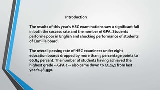 Introduction
The results of this year's HSC examinations saw a significant fall
in both the success rate and the number of GPA. Students
performe poor in English and shocking performance of students
of Comilla board.
The overall passing rate of HSC examinees under eight
education boards dropped by more than 5 percentage points to
66.84 percent.The number of students having achieved the
highest grade -- GPA 5 -- also came down to 33,242 from last
year's 48,950.
 