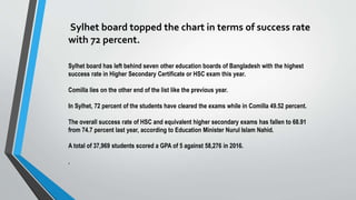 Sylhet board topped the chart in terms of success rate
with 72 percent.
Sylhet board has left behind seven other education boards of Bangladesh with the highest
success rate in Higher Secondary Certificate or HSC exam this year.
Comilla lies on the other end of the list like the previous year.
In Sylhet, 72 percent of the students have cleared the exams while in Comilla 49.52 percent.
The overall success rate of HSC and equivalent higher secondary exams has fallen to 68.91
from 74.7 percent last year, according to Education Minister Nurul Islam Nahid.
A total of 37,969 students scored a GPA of 5 against 58,276 in 2016.
.
 