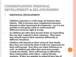 UNDERSTANDING PERSONAL DEVELOPMENT & RELATIONSHIPS. EMOTIONAL DEVELOPMENT Children experience a wide range of emotions than infants.  This is because more complicated emotions depend on other learning & developments.  e.g. it is not possible to feel guilty until we understand the difference between right & wrong. As children get older they become better at controlling the way they respond to their emotions.  They learn they should express their emotions differently in different situations. Children still depend on their carers & close family.  How they are treated by them is still very important for their self-concept.  Now there are other influences as well.  As children get older they meet more people outside the family.  Their self-concept is affected by their relationships with others – school friends, teachers.  If they are popular in school & have lots of friends it will have a positive effect on their self-concept, being unpopular or bullied can have a negative effect. Having emotional stability is important in the development of the child. 