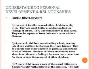 UNDERSTANDING PERSONAL DEVELOPMENT & RELATIONSHIPS. SOCIAL DEVELOPMENT By the age of 4, children need other children to play with.  They are much better at understanding the feelings of others.  They understand how to take turns.  They can be separated from their main carer without distress. By 5 years old children are attending school, meeting lots of new children & choosing their own friends.  They co-operate with other children in games & understand rules  & fairness.  Because children understand more about how others are feeling it becomes more important for them to have the approval of other children. By 7 years children are aware of the sexual differences & prefer to play with children of the same sex.  This will continue until adolescence. 