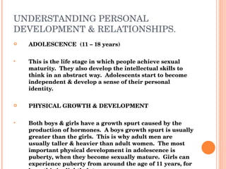 UNDERSTANDING PERSONAL DEVELOPMENT & RELATIONSHIPS. ADOLESCENCE  (11 – 18 years) This is the life stage in which people achieve sexual maturity.  They also develop the intellectual skills to think in an abstract way.  Adolescents start to become independent & develop a sense of their personal identity. PHYSICAL GROWTH & DEVELOPMENT Both boys & girls have a growth spurt caused by the production of hormones.  A boys growth spurt is usually greater than the girls.  This is why adult men are usually taller & heavier than adult women.  The most important physical development in adolescence is puberty, when they become sexually mature.  Girls can experience puberty from around the age of 11 years, for boys this is slightly later. The hormones that produce the growth spurt also cause the sex organs to produce sex hormones. 