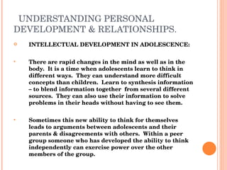UNDERSTANDING PERSONAL DEVELOPMENT & RELATIONSHIPS. INTELLECTUAL DEVELOPMENT IN ADOLESCENCE: There are rapid changes in the mind as well as in the body.  It is a time when adolescents learn to think in different ways.  They can understand more difficult concepts than children.  Learn to synthesis information – to blend information together  from several different sources.  They can also use their information to solve problems in their heads without having to see them. Sometimes this new ability to think for themselves leads to arguments between adolescents and their parents & disagreements with others.  Within a peer group someone who has developed the ability to think independently can exercise power over the other members of the group. 
