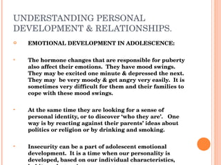 UNDERSTANDING PERSONAL DEVELOPMENT & RELATIONSHIPS. EMOTIONAL DEVELOPMENT IN ADOLESCENCE: The hormone changes that are responsible for puberty also affect their emotions.  They have mood swings.  They may be excited one minute & depressed the next.  They may  be very moody & get angry very easily.  It is sometimes very difficult for them and their families to cope with these mood swings. At the same time they are looking for a sense of personal identity, or to discover ‘who they are’.  One way is by reacting against their parents’ ideas about politics or religion or by drinking and smoking. Insecurity can be a part of adolescent emotional development.  It is a time when our personality is developed, based on our individual characteristics, habits and experiences. 