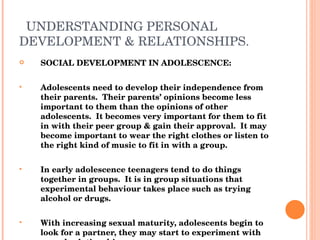 UNDERSTANDING PERSONAL DEVELOPMENT & RELATIONSHIPS. SOCIAL DEVELOPMENT IN ADOLESCENCE: Adolescents need to develop their independence from their parents.  Their parents’ opinions become less important to them than the opinions of other adolescents.  It becomes very important for them to fit in with their peer group & gain their approval.  It may become important to wear the right clothes or listen to the right kind of music to fit in with a group. In early adolescence teenagers tend to do things together in groups.  It is in group situations that experimental behaviour takes place such as trying alcohol or drugs. With increasing sexual maturity, adolescents begin to look for a partner, they may start to experiment with sexual relationships. 