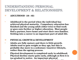 UNDERSTANDING PERSONAL DEVELOPMENT & RELATIONSHIPS. ADULTHOOD  (19 – 65) Adulthood is the period when the individual has achieved physical maturity.  Compulsory education has finished and the young adult either tries to find work or goes onto further or higher education.  Most people find a partner, leave home and start their own families.  Settling into a career is an important part of adult life. PHYSICAL GROWTH & DEVELOPMENT Adults are fully mature and there is little growth.  Adults tend to gain weight as they age, but this is probably due more to a sedentary (inactive) lifestyle, rather than the ageing process. Physical development is completed early in adulthood.  Physical decline starts quite early, although at first it is too gradual to notice.  An important physical development for women towards the end of this life stage is menopause, between the ages 45 – 55 women’s periods stop by hormonal changes, they can no longer have children.  Some women feel a sense of loss when this happens. 