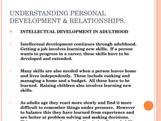 UNDERSTANDING PERSONAL DEVELOPMENT & RELATIONSHIPS. INTELLECTUAL DEVELOPMENT IN ADULTHOOD Intellectual development continues through adulthood.  Getting a job involves learning new skills.  If a person wants to progress in a career, these skills have to be developed and extended. Many skills are also needed when a person leaves home and lives independently.  These include cooking and managing a home and a budget.  All these have to be learned.  Raising children also involves learning new skills. As adults age they react more slowly and find it more difficult to remember things under pressure.  However to balance this they have learned from experience and are better at problem solving and making decisions.  This compensates  for any decline in intellectual ability over the life stage. 