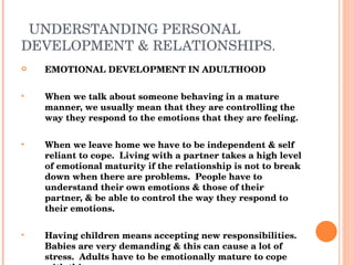 UNDERSTANDING PERSONAL DEVELOPMENT & RELATIONSHIPS. EMOTIONAL DEVELOPMENT IN ADULTHOOD When we talk about someone behaving in a mature manner, we usually mean that they are controlling the way they respond to the emotions that they are feeling. When we leave home we have to be independent & self reliant to cope.  Living with a partner takes a high level of emotional maturity if the relationship is not to break down when there are problems.  People have to understand their own emotions & those of their partner, & be able to control the way they respond to their emotions. Having children means accepting new responsibilities.  Babies are very demanding & this can cause a lot of stress.  Adults have to be emotionally mature to cope with this. 