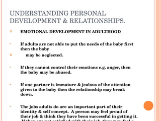 UNDERSTANDING PERSONAL DEVELOPMENT & RELATIONSHIPS. EMOTIONAL DEVELOPMENT IN ADULTHOOD If adults are not able to put the needs of the baby first then the baby  may be neglected. If they cannot control their emotions e.g. anger, then the baby may be abused. If one partner is immature & jealous of the attention given to the baby then the relationship may break down. The jobs adults do are an important part of their identity & self concept.  A person may feel proud of their job & think they have been successful in getting it.  If they are not satisfied with their job, they may feel a failure. 