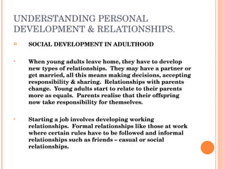 UNDERSTANDING PERSONAL DEVELOPMENT & RELATIONSHIPS. SOCIAL DEVELOPMENT IN ADULTHOOD When young adults leave home, they have to develop new types of relationships.  They may have a partner or get married, all this means making decisions, accepting responsibility & sharing.  Relationships with parents change.  Young adults start to relate to their parents more as equals.  Parents realise that their offspring now take responsibility for themselves. Starting a job involves developing working relationships.  Formal relationships like those at work where certain rules have to be followed and informal relationships such as friends – casual or social relationships. 