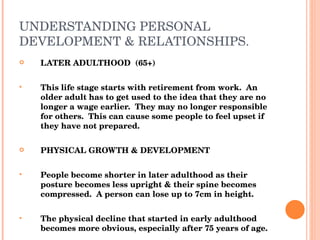 UNDERSTANDING PERSONAL DEVELOPMENT & RELATIONSHIPS. LATER ADULTHOOD  (65+) This life stage starts with retirement from work.  An older adult has to get used to the idea that they are no longer a wage earlier.  They may no longer responsible for others.  This can cause some people to feel upset if they have not prepared. PHYSICAL GROWTH & DEVELOPMENT People become shorter in later adulthood as their posture becomes less upright & their spine becomes compressed.  A person can lose up to 7cm in height. The physical decline that started in early adulthood becomes more obvious, especially after 75 years of age. 