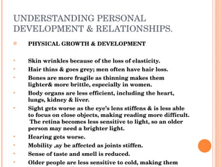 UNDERSTANDING PERSONAL DEVELOPMENT & RELATIONSHIPS. PHYSICAL GROWTH & DEVELOPMENT Skin wrinkles because of the loss of elasticity. Hair thins & goes grey; men often have hair loss. Bones are more fragile as thinning makes them lighter& more brittle, especially in women. Body organs are less efficient, including the heart, lungs, kidney & liver. Sight gets worse as the eye’s lens stiffens & is less able to focus on close objects, making reading more difficult.  The retina becomes less sensitive to light, so an older person may need a brighter light. Hearing gets worse. Mobility ,ay be affected as joints stiffen. Sense of taste and smell is reduced. Older people are less sensitive to cold, making them more at risk of hypothermia. Balance becomes poor & fall more likely. 