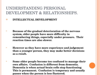 UNDERSTANDING PERSONAL DEVELOPMENT & RELATIONSHIPS. INTELLECTUAL DEVELOPMENT Because of the gradual deterioration of the nervous system, older people have more difficulty in remembering things, especially under pressure.  Their reaction times are also slower. However as they have more experience and judgement than a younger person, they may make better decisions as a result. Some older people become too confused to manage their own affairs.  Confusion is different from dementia.  Dementia is when actual brain cells stop functioning.  This is permanent.  Confusion is temporary and usually passes when the person is less flustered. 