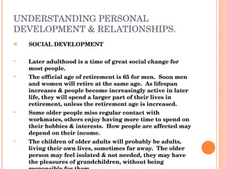 UNDERSTANDING PERSONAL DEVELOPMENT & RELATIONSHIPS. SOCIAL DEVELOPMENT Later adulthood is a time of great social change for most people. The official age of retirement is 65 for men.  Soon men and women will retire at the same age.  As lifespan increases & people become increasingly active in later life, they will spend a larger part of their lives in retirement, unless the retirement age is increased. Some older people miss regular contact with workmates, others enjoy having more time to spend on their hobbies & interests.  How people are affected may depend on their income. The children of older adults will probably be adults, living their own lives, sometimes far away.  The older person may feel isolated & not needed, they may have the pleasures of grandchildren, without being responsible for them They may suffer bereavement (death) of close friends, partners, relatives)  They have to adapt to a smaller social circle. 
