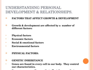 UNDERSTANDING PERSONAL DEVELOPMENT & RELATIONSHIPS. FACTORS THAT AFFECT GROWTH & DEVELOPMENT Growth & development are affected by a  number of different factors: Physical factors Economic factors Social & emotional factors Environmental factors PHYSICAL FACTORS: GENETIC INHERITANCE Genes are found in every cell in our body.  They control our characteristics. Some genes cause diseases that affect they way that  people develop. 