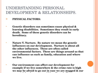 UNDERSTANDING PERSONAL DEVELOPMENT & RELATIONSHIPS. PHYSICAL FACTORS: Genetic disorders can sometimes cause physical & learning disabilities.  Sometimes they result in early death.  Some of these genetic disorders can be hereditary. Nature V. Nurture.  By nature we mean the genetic influences on our development.  Nurture is about all the other influences.  These are often called environmental factors.  These are things around us that can influence us such as family, education and where we live. Our environment can affect our development for example if we live somewhere & the crime rate is high we may be afraid to go out in case we are mugged & our personal development would be affected.  We may not feel well enough to go out by ourselves or at night, this may cause a person to become scared and socially isolated. 