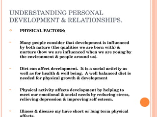 UNDERSTANDING PERSONAL DEVELOPMENT & RELATIONSHIPS. PHYSICAL FACTORS: Many people consider that development is influenced by both nature (the qualities we are born with) & nurture (how we are influenced when we are young by the environment & people around us).  Diet can affect development.  It is a social activity as well as for health & well being.  A well balanced diet is needed for physical growth & development Physical activity affects development by helping to meet our emotional & social needs by reducing stress, relieving depression & improving self esteem. Illness & disease my have short or long term physical affects.  