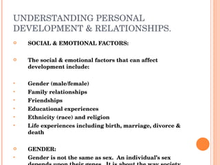 UNDERSTANDING PERSONAL DEVELOPMENT & RELATIONSHIPS. SOCIAL & EMOTIONAL FACTORS: The social & emotional factors that can affect development include: Gender (male/female) Family relationships Friendships Educational experiences Ethnicity (race) and religion Life experiences including birth, marriage, divorce & death GENDER: Gender is not the same as sex.  An individual’s sex depends upon their genes.  It is about the way society expects people of each sex to behave.  It affects the individuals opportunities because some jobs, sports or activities are seen as appropriate for either male or female. 