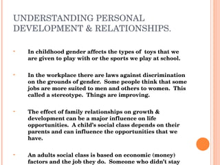 UNDERSTANDING PERSONAL DEVELOPMENT & RELATIONSHIPS. In childhood gender affects the types of  toys that we are given to play with or the sports we play at school. In the workplace there are laws against discrimination on the grounds of gender.  Some people think that some jobs are more suited to men and others to women.  This called a stereotype.  Things are improving. The effect of family relationships on growth & development can be a major influence on life opportunities.  A child’s social class depends on their parents and can influence the opportunities that we have. An adults social class is based on economic (money) factors and the job they do.  Someone who didn’t stay on at school may not expect their children to stay on etc. 
