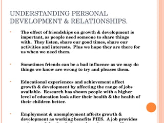 UNDERSTANDING PERSONAL DEVELOPMENT & RELATIONSHIPS. The effect of friendships on growth & development is important, as people need someone to share things with.  They listen, share our good times, share our activities and interests.  Plus we hope they are there for us when we need them. Sometimes friends can be a bad influence as we may do things we know are wrong to try and pleases them. Educational experiences and achievement affect growth & development by affecting the range of jobs available.  Research has shown people with a higher level of education look after their health & the health of their children better. Employment & unemployment affects growth & development as working benefits PIES.  A job provides an income & is stimulating and can improve self-concept, self-esteem and confidence. 