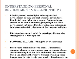 UNDERSTANDING PERSONAL DEVELOPMENT & RELATIONSHIPS. Ethnicity (race) and religion affects growth & development as they are part of someone’s culture.  People feel they belong to a group.  People who are classed as an ethnic minority group may have their development influenced by discrimination, this means being treated unfairly because of their race or religion. Life experiences such as birth, marriage, divorce also affect growth & development. ECONOMIC FACTORS -  (things to do with money) Income (the amount someone earns) is important – someone who earns more money may have more choice over where they live, the food and items they choose to buy & the lifestyle they leave.  Someone with a poorer income may have to live in poor quality housing, rely on public transport & have little choice over what they can buy for food and clothing.  Lower income people tend to have shorter lives, become more ill & more likely to smoke & drink. 