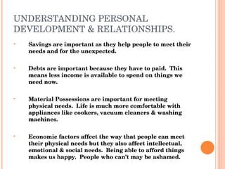 UNDERSTANDING PERSONAL DEVELOPMENT & RELATIONSHIPS. Savings are important as they help people to meet their needs and for the unexpected. Debts are important because they have to paid.  This means less income is available to spend on things we need now. Material Possessions are important for meeting physical needs.  Life is much more comfortable with appliances like cookers, vacuum cleaners & washing machines. Economic factors affect the way that people can meet their physical needs but they also affect intellectual, emotional & social needs.  Being able to afford things makes us happy.  People who can’t may be ashamed. 