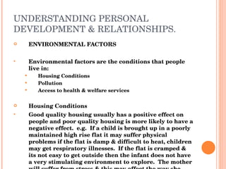 UNDERSTANDING PERSONAL DEVELOPMENT & RELATIONSHIPS. ENVIRONMENTAL FACTORS Environmental factors are the conditions that people live in: Housing Conditions Pollution Access to health & welfare services Housing Conditions Good quality housing usually has a positive effect on people and poor quality housing is more likely to have a negative effect.  e.g.  If a child is brought up in a poorly maintained high rise flat it may suffer physical problems if the flat is damp & difficult to heat, children may get respiratory illnesses.  If the flat is cramped & its not easy to get outside then the infant does not have a very stimulating environment to explore.  The mother will suffer from stress & this may affect the way she handles the child, having an effect on their emotional development. 