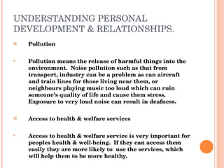 UNDERSTANDING PERSONAL DEVELOPMENT & RELATIONSHIPS. Pollution Pollution means the release of harmful things into the environment.  Noise pollution such as that from transport, industry can be a problem as can aircraft and train lines for those living near them, or neighbours playing music too loud which can ruin someone’s quality of life and cause them stress.  Exposure to very loud noise can result in deafness. Access to health & welfare services Access to health & welfare service is very important for peoples health & well-being.  If they can access them easily they are more likely to  use the services, which will help them to be more healthy. 