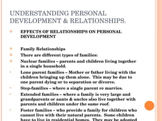 UNDERSTANDING PERSONAL DEVELOPMENT & RELATIONSHIPS. EFFECTS OF RELATIONSHIPS ON PERSONAL DEVELOPMENT Family Relationships There are different types of families: Nuclear families – parents and children living together in a single household. Lone parent families – Mother or father living with the children bringing up them alone.  This may be due to one parent dying or to separation or divorce. Step-families – where a single parent re marries. Extended families – where a family is very large and grandparents or aunts & uncles also live together with parents and children under the same roof. Foster families – who provide a family for children who cannot live with their natural parents.  Some children have to live in residential homes.  They may be adopted by another family. 