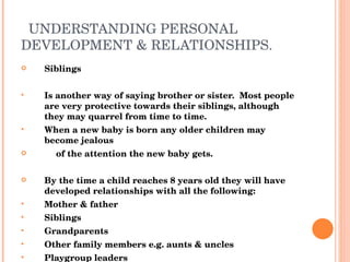 UNDERSTANDING PERSONAL DEVELOPMENT & RELATIONSHIPS. Siblings Is another way of saying brother or sister.  Most people are very protective towards their siblings, although they may quarrel from time to time. When a new baby is born any older children may become jealous of the attention the new baby gets. By the time a child reaches 8 years old they will have developed relationships with all the following: Mother & father Siblings Grandparents Other family members e.g. aunts & uncles Playgroup leaders Neighbours Teachers 