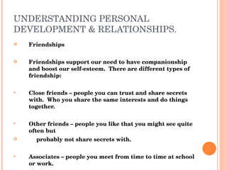 UNDERSTANDING PERSONAL DEVELOPMENT & RELATIONSHIPS. Friendships Friendships support our need to have companionship and boost our self-esteem.  There are different types of friendship: Close friends – people you can trust and share secrets with.  Who you share the same interests and do things together. Other friends – people you like that you might see quite often but probably not share secrets with. Associates – people you meet from time to time at school or work. Acquaintances – people you say hello to when you see them but would not spend long periods of time with. 