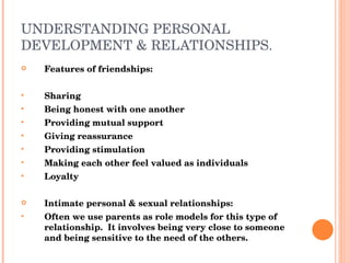 UNDERSTANDING PERSONAL DEVELOPMENT & RELATIONSHIPS. Features of friendships: Sharing Being honest with one another Providing mutual support Giving reassurance Providing stimulation Making each other feel valued as individuals Loyalty Intimate personal & sexual relationships: Often we use parents as role models for this type of relationship.  It involves being very close to someone and being sensitive to the need of the others. 