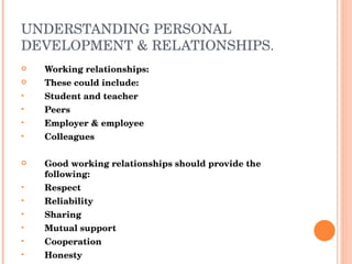UNDERSTANDING PERSONAL DEVELOPMENT & RELATIONSHIPS. Working relationships: These could include: Student and teacher Peers Employer & employee Colleagues Good working relationships should provide the following: Respect Reliability Sharing Mutual support Cooperation Honesty Trust 