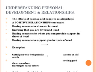 UNDERSTANDING PERSONAL DEVELOPMENT & RELATIONSHIPS. The effects of positive and negative relationships: A POSITIVE RELATIONSHIPS can mean: Having someone to share an interest Knowing that you are loved and liked Having someone for whom you can provide support in times of need Having someone to support you in times of need Examples: Getting on well with parents a sense of self worth feeling good about ourselves learning to value others Getting on well with friends social activities learning to be sensitive to others development of skills 