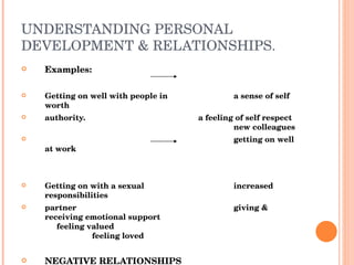 UNDERSTANDING PERSONAL DEVELOPMENT & RELATIONSHIPS. Examples: Getting on well with people in a sense of self worth authority. a feeling of self respect new colleagues getting on well at work Getting on with a sexual increased responsibilities partner giving & receiving emotional support feeling valued feeling loved NEGATIVE RELATIONSHIPS Negative & poor relationships are likely after time to contribute to poor health.  We may find it hard to get on with friends and family or people in authority.  