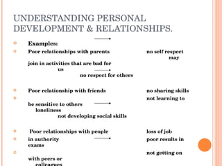 UNDERSTANDING PERSONAL DEVELOPMENT & RELATIONSHIPS. Examples: Poor relationships with parents no self respect may join in activities that are bad for us no respect for others Poor relationship with friends no sharing skills not learning to be sensitive to others loneliness not developing social skills Poor relationships with people loss of job in authority poor results in exams not getting on with peers or  colleagues Poor relationships with a sexual unable to meet responsibilities Partner not giving/receiving emotional  support.  Not feeling valued, lack of  self respect 