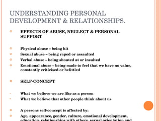 UNDERSTANDING PERSONAL DEVELOPMENT & RELATIONSHIPS. EFFECTS OF ABUSE, NEGLECT & PERSONAL SUPPORT Physical abuse – being hit Sexual abuse – being raped or assaulted Verbal abuse – being shouted at or insulted Emotional abuse – being made to feel that we have no value, constantly criticised or belittled SELF-CONCEPT What we believe we are like as a person What we believe that other people think about us A persons self-concept is affected by: Age, appearance, gender, culture, emotional development, education, relationships with others, sexual orientation and life experiences. 