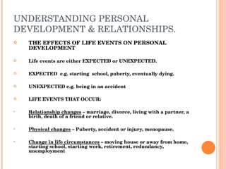 UNDERSTANDING PERSONAL DEVELOPMENT & RELATIONSHIPS. THE EFFECTS OF LIFE EVENTS ON PERSONAL DEVELOPMENT Life events are either EXPECTED or UNEXPECTED. EXPECTED  e.g. starting  school, puberty, eventually dying. UNEXPECTED e.g. being in an accident LIFE EVENTS THAT OCCUR: Relationship changes  – marriage, divorce, living with a partner, a birth, death of a friend or relative. Physical changes  – Puberty, accident or injury, menopause. Change in life circumstances  – moving house or away from home, starting school, starting work, retirement, redundancy, unemployment 