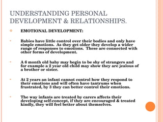 UNDERSTANDING PERSONAL DEVELOPMENT & RELATIONSHIPS. EMOTIONAL DEVELOPMENT: Babies have little control over their bodies and only have simple emotions.  As they get older they develop a wider range of responses to emotions.  These are connected with other forms of development. A 6 month old baby may begin to be shy of strangers and for example a 2 year old child may show they are jealous of a brother or sister. At 2 years an infant cannot control how they respond to their emotions and will often have tantrums when frustrated, by 3 they can better control their emotions. The way infants are treated by carers affects their developing self-concept, if they are encouraged & treated kindly, they will feel better about themselves. 