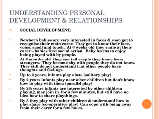 UNDERSTANDING PERSONAL DEVELOPMENT & RELATIONSHIPS. SOCIAL DEVELOPMENT: Newborn babies are very interested in faces & soon get to recognise their main carer.  They get to know their face, voice, smell and touch.  At 6 weeks old they smile at their carer – babies first social action.  Baby learns to enjoy being played with by people.  At 6 months old  they can tell people they know from strangers.  They become shy with people they do not know.  They still do not understand that other people have thoughts and feelings.  Up to 2 years, infants play alone (solitary play) By 2 years infants play near other children but don’t know how to play with them (parallel play) By 2 ½ years infants are interested by other children playing, may join in  for a few minutes, but still have no idea how to share playthings. By 3 they play with other children & understand how to play share (co-operative play)  Can cope with being away from their carer for a few hours. 