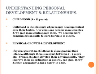 UNDERSTANDING PERSONAL DEVELOPMENT & RELATIONSHIPS. CHILDHOOD (4 – 10 years): Childhood is the life stage when people develop control over their bodies.  Our emotions become more complex & we gain more control over them.  We develop more communication skills & learn to relate to others. PHYSICAL GROWTH & DEVELOPMENT  Physical growth in childhood is more gradual than infancy, although there is a spurt between 5 – 7 years old.  From 5 children develop their physical skills.  They improve their co-ordination & control, can skip, throw & catch accurately & hit a ball with a bat. 