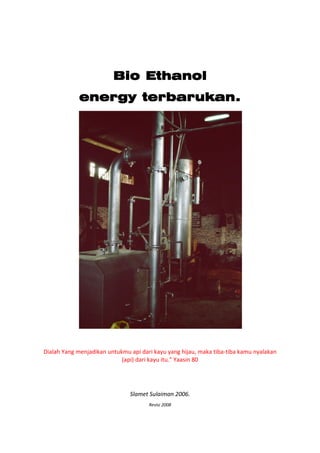  

                                                

                             Bio Ethanol
                 energy terbarukan.




                                                
    Dialah Yang menjadikan untukmu api dari kayu yang hijau, maka tiba‐tiba kamu nyalakan 
                                (api) dari kayu itu.quot; Yaasin 80 
 
 
 

                                   Slamet Sulaiman 2006. 
                                          Revisi 2008 
 
