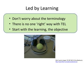 Led by Learning
• Don’t worry about the terminology
• There is no one ‘right’ way with TEL
• Start with the learning, the objective




                               Don’t worry image: CC BY-NC 2.0 by Benburry:
                               http://www.flickr.com/photos/benburry/
 
