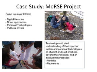 Case Study: MoRSE Project
Some Issues of Interest

- Digital literacies
- Novel approaches
- Personal Technologies
- Public & private




                          To develop a situated
                          understanding of the impact of
                          mobile and personal technologies
                          on student and staff practices,
                          beyond the institution, and on
                          institutional processes
                          -Fieldtrips
                          -Placements
 