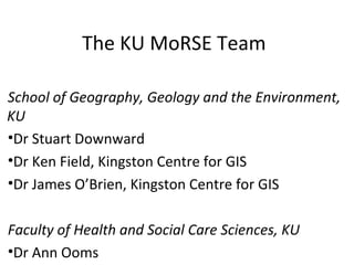 The KU MoRSE Team

School of Geography, Geology and the Environment,
KU
•Dr Stuart Downward
•Dr Ken Field, Kingston Centre for GIS
•Dr James O’Brien, Kingston Centre for GIS

Faculty of Health and Social Care Sciences, KU
•Dr Ann Ooms
 