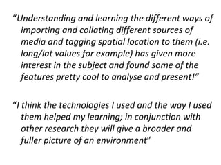 “Understanding and learning the different ways of
  importing and collating different sources of
  media and tagging spatial location to them (i.e.
  long/lat values for example) has given more
  interest in the subject and found some of the
  features pretty cool to analyse and present!”

“I think the technologies I used and the way I used
   them helped my learning; in conjunction with
   other research they will give a broader and
   fuller picture of an environment”
 